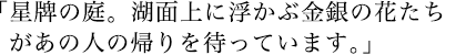 星牌の庭。湖面上に浮かぶ金銀の花たちがあの人の帰りを待っています。