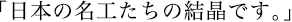 日本の名工たちの結晶です。